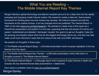 What You are Reading –
              The Mobile Internet Report Key Themes
Morgan Stanley’s global technology and telecom analysts set out to do a deep dive into the rapidly
emerging and changing mobile Internet market. We wanted to create a data-rich, theme-based
framework for thinking about how the market may develop. We intend to expand and edit the
framework as the market evolves. A lot has changed since we published ‘The Internet Report’ in
1995 on the web (www.ms.com/techresearch). We decided to create most of this report as a
PowerPoint presentation and publish it on the web, expecting that bits and pieces of it will be cut /
pasted / redistributed and debated / dismissed / lauded. Our goal is to get our thoughts / data into
the growing conversation about what may be the biggest technology trend ever, one that may help
make us all more informed in ways that are unique to the web circa 2009, and beyond.

We present our thoughts in three ways:

1) ‘The Mobile Internet Report Setup’ – a 92-slide presentation which excerpts highlights of the key
themes from the report.

2) ‘The Mobile Internet Report Key Themes’ – a 659-slide presentation which drills down on
thoughts covered in ‘The Mobile Internet Report.’

3) ‘The Mobile Internet Report’ – a 424-page report which explores 8 major themes in depth and
includes the two aforementioned slide presentations + related text.

Each piece is available online at www.ms.com/techresearch
                                                                                                        3
 