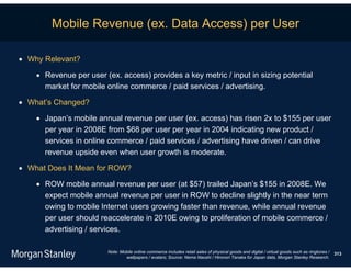 Mobile Revenue (ex. Data Access) per User

 Why Relevant?

     Revenue per user (ex. access) provides a key metric / input in sizing potential
      market for mobile online commerce / paid services / advertising.

 What’s Changed?

     Japan’s mobile annual revenue per user (ex. access) has risen 2x to $155 per user
      per year in 2008E from $68 per user per year in 2004 indicating new product /
      services in online commerce / paid services / advertising have driven / can drive
      revenue upside even when user growth is moderate.

 What Does It Mean for ROW?

     ROW mobile annual revenue per user (at $57) trailed Japan’s $155 in 2008E. We
      expect mobile annual revenue per user in ROW to decline slightly in the near term
      owing to mobile Internet users growing faster than revenue, while annual revenue
      per user should reaccelerate in 2010E owing to proliferation of mobile commerce /
      advertising / services.

                        Note: Mobile online commerce includes retail sales of physical goods and digital / virtual goods such as ringtones /   313
                                wallpapers / avatars; Source: Nema Naoshi / Hironori Tanaka for Japan data, Morgan Stanley Research.
 