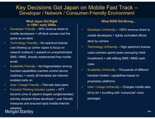 Key Decisions Got Japan on Mobile Fast Track –
            Developer / Network / Consumer-Friendly Environment
               What Japan Did Right                                   What ROW Did Wrong…
                in 1999 / early 2000s
•   Developer Friendly – 90% revenue share to          •   Developer Unfriendly – <50% revenue share to
    mobile developers + off-deck access cost the
                                                           mobile developers + tightly controlled official
    same as on-deck
                                                           deck by carriers
•   Technology Friendly – No spectrum license
    cost (freeing up carrier capex to focus on         •   Technology Unfriendly – High spectrum license
    network buildout) + passed on unsophisticated          costs (carriers spend years recouping initial
    SMS / MMS, directly implemented free mobile            investment) + still milking SMS / MMS cash
    email
                                                           cows
•   Scalability Friendly – No fragmentation among
    handset capabilities (carriers control device      •   Scalability Unfriendly – Thousands of different
    roadmap) + nearly all handsets are Internet-           handset models / capabilities based on
    enabled early on                                       proprietary platforms
•   User / Usage Friendly – Flat-rate data plans
                                                       •   User / Usage Unfriendly – Charges mobile data
•   Forward-Thinking Industry Leader – NTT
    docomo (one of Japan's largest conglomerates)          bit by bit + bundling with ‘overpriced’ voice

    actively adopted these developer / user friendly       packages
    measures and ensured rapid mobile Internet
    adoption
                                                                                                             318
 