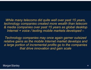 While many telecoms did quite well over past 15 years,
technology companies created more wealth than telecom
& media companies over past 15 years as global desktop
  Internet + voice / texting mobile markets developed –

 Technology companies may once again garner outsized
relative gains as the mobile Internet market develops and
a large portion of incremental profits go to the companies
            that drive innovation and gain scale




                                                         32
 