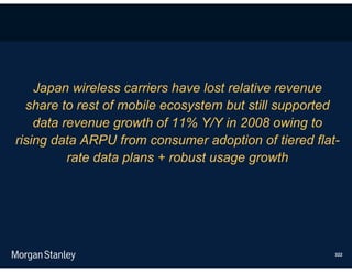 Japan wireless carriers have lost relative revenue
  share to rest of mobile ecosystem but still supported
    data revenue growth of 11% Y/Y in 2008 owing to
rising data ARPU from consumer adoption of tiered flat-
          rate data plans + robust usage growth




                                                      322
 