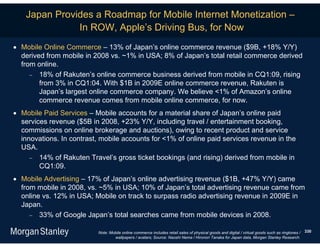 Japan Provides a Roadmap for Mobile Internet Monetization –
               In ROW, Apple’s Driving Bus, for Now
 Mobile Online Commerce – 13% of Japan’s online commerce revenue ($9B, +18% Y/Y)
  derived from mobile in 2008 vs. ~1% in USA; 8% of Japan’s total retail commerce derived
  from online.
      18% of Rakuten’s online commerce business derived from mobile in CQ1:09, rising
        from 3% in CQ1:04. With $1B in 2009E online commerce revenue, Rakuten is
        Japan’s largest online commerce company. We believe <1% of Amazon’s online
        commerce revenue comes from mobile online commerce, for now.
 Mobile Paid Services – Mobile accounts for a material share of Japan’s online paid
  services revenue ($5B in 2008, +23% Y/Y, including travel / entertainment booking,
  commissions on online brokerage and auctions), owing to recent product and service
  innovations. In contrast, mobile accounts for <1% of online paid services revenue in the
  USA.
      14% of Rakuten Travel’s gross ticket bookings (and rising) derived from mobile in
        CQ1:09.
 Mobile Advertising – 17% of Japan’s online advertising revenue ($1B, +47% Y/Y) came
  from mobile in 2008, vs. ~5% in USA; 10% of Japan’s total advertising revenue came from
  online vs. 12% in USA; Mobile on track to surpass radio advertising revenue in 2009E in
  Japan.
      33% of Google Japan’s total searches came from mobile devices in 2008.

                           Note: Mobile online commerce includes retail sales of physical goods and digital / virtual goods such as ringtones /   330
                                   wallpapers / avatars; Source: Naoshi Nema / Hironori Tanaka for Japan data, Morgan Stanley Research.
 