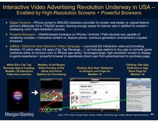 Interactive Video Advertising Revolution Underway in USA –
         Enabled by High-Resolution Screens + Powerful Browsers
  Bigger Screens – iPhone screen’s 480x320 resolution provides 4x screen real estate vs. typical feature
   phone’s (Motorola V3’s) 176x220 screen, leaving enough space for banner ads in addition to content +
   displaying vivid / high-resolution pictures.
  Powerful Browsers – WebKit-based browsers on iPhone / Android / Palm devices are capable of
   rendering complex / interactive content vs. feature phone / previous generation smartphone’s crippled
   browsers.
  AdMob / Electronic Arts Interactive Video Campaign – Launched EA interactive video ad promoting
   Madden 10 within other EA apps (Tap Tap Revenge…) / ad includes options to buy app or console game
   (redirects either to Amazon.com or iPhone app store) / leverages large, high-resolution screen to display
   in-game experience + powerful browser to seamlessly direct user from advertisement to purchase page.

  While EA’s Tap Tap     Madden 10 Ad Shows                                                                      Clicking ‘Get App’
Revenge App is Loading, Video Preview of the               Clicking ‘Buy Now’ Redirects                          Redirects to App
 Madden 10 Interactive     Game and Gives                    to Amazon.com Page for                                Store Page for
  Video Ad Launches     Options for Purchasing                       Madden 10                                       Madden 10




                                        Note: CTR is Click Through Rates. Source: AdMob, Advertising Age, Chitika, Morgan Stanley Research. 365
 