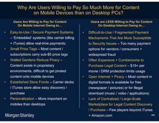 Why Are Users Willing to Pay So Much More for Content
              on Mobile Devices than on Desktop PCs?
      Users Are Willing to Pay for Content            Users are LESS Willing to Pay for Content
        On Mobile Internet Owing to…                      On Desktop Internet Owing to…

•   Easy-to-Use / Secure Payment Systems         •   Difficult-to-Use / Fragmented Payment
    – ‘Embedded’ systems (like carrier billing       Mechanisms That Are More Susceptible
    + iTunes) allow real-time payments;              to Security Issues – Too many payment
•   Small Price Tags – Most content /                options for vendors / consumers +
    subscriptions carry sub-$5 price tags            widespread fraud
•   Walled Gardens Reduce Piracy –               •   Often Expensive + Cumbersome to
    Content exists in proprietary                    Purchase Legal Content – $15+ per
    environments, difficult to get pirated           movie / DRM protection limits usage
    content onto mobile devices                  •   Open Internet + Piracy – Most content in
•   Established Store Fronts – Carrier decks         digital formats is available for free
    / iTunes store allow easy discovery /            (newspaper / pictures) or for illegal
    purchase                                         download (music / video / applications)
•   Personalization – More important on          •   Lack of Centralized / Large-Scale
    mobiles than desktops                            Marketplace for Legal Content Discovery
                                                     / Purchase – Few players beyond iTunes
                                                     + Amazon.com                              370
 