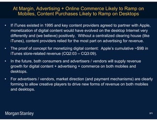 At Margin, Advertising + Online Commerce Likely to Ramp on
       Mobiles, Content Purchases Likely to Ramp on Desktops

•   If iTunes existed in 1995 and key content providers agreed to partner with Apple,
    monetization of digital content would have evolved on the desktop Internet very
    differently and (we believe) positively. Without a centralized clearing house (like
    iTunes), content providers relied for the most part on advertising for revenue.
•   The proof of concept for monetizing digital content: Apple’s cumulative ~$9B in
    iTunes store-related revenue (CQ2:03 – CQ3:09).
•   In the future, both consumers and advertisers / vendors will supply revenue
    growth for digital content + advertising + commerce on both mobiles and
    desktops.
•   For advertisers / vendors, market direction (and payment mechanisms) are clearly
    forming to allow creative players to drive new forms of revenue on both mobiles
    and desktops.




                                                                                      371
 