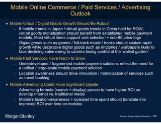 Mobile Online Commerce / Paid Services / Advertising
                      Outlook
 Mobile Virtual / Digital Goods Growth Should Be Robust
    If mobile trends in Japan / virtual goods trends in China hold for ROW,
      virtual goods monetization should benefit from established mobile payment
      models. Most virtual items support vast selection + sub-$5 price tags
    Digital goods such as games / full-track music / books should sustain rapid
      growth while decorative digital goods such as ringtones / wallpapers likely to
      face declining sales owing to carriers losing control of the ‘walled garden’
 Mobile Paid Services Have Room to Grow
    Underdeveloped / fragmented mobile payment solutions reflect the need for
      a unified / large-scale mobile payment solution
    Location awareness should drive innovation / monetization of services such
      as travel booking
 Mobile Advertising Could Have Significant Upside
    Advertising formula (search + display) proven to have higher ROI on
      desktop Internet vs. traditional media
    Mobile’s location-awareness + outsized time spent should translate into
      improved ROI over time on mobiles

                                                                Source: Morgan Stanley Research. 372
 