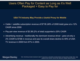 Users Often Pay for Content as Long as It’s Well
                Packaged + Easy to Pay for


           USA TV Industry May Provide a Useful Proxy for Mobile


 Cable + satellite subscription revenue of $71B (48% of 2008 total) grew at a 12%
  CAGR since 2000

 Pay-per-view revenue of $3.3B (2% of total) supported a 20% CAGR

 Advertising revenue - traditionally the dominant revenue driver - grew at only a
  2% CAGR to $72B in revenue and saw its overall share decline to 49% of USA
  TV revenue in 2008 from 67% in 2000.




                    Note: Advertising includes broadcast & cable TV ad revenue, subscription excludes Internet / phone portion of cable / telco / 373
                                                                  satellite service revenue. Source: Ben Swinburne, Morgan Stanley Research.
 