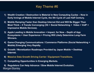 Key Theme #6

1) Wealth Creation / Destruction is Material in New Computing Cycles – Now in
   Early Innings of Mobile Internet Cycle, the 5th Cycle of Last Half Century.
2) Mobile Ramping Faster than Desktop Internet Did and Will Be Bigger Than
   Most Think – 5 Trends Converging (3G + Social Networking + Video + VoIP +
   Impressive Mobile Devices).
3) Apple Leading in Mobile Innovation + Impact, for Now – Depth of App
   Ecosystems + User Experience + Pricing Will Likely Determine Long-Term
   Winners.
4) Game-Changing Communications / Commerce Platforms (Social Networking +
   Mobile) Emerging Very Rapidly.
5) Growth / Monetization Roadmaps Provided by Japan Mobile + Desktop
   Internet.
6) Massive Data Growth Driving Carrier / Equipment Transitions.
7) Compelling Opportunities in Emerging Markets.
8) Regulators Can Help Advance / Slow Mobile Internet Evolution.
                                                                                 399
 