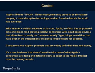 Context

Apple’s iPhone / iTouch / iTunes ecosystem may prove to be the fastest-
ramping + most disruptive technology product / service launch the world
has ever seen.

With Internet + cellular networks at its core, Apple, in effect, has empowered
tens of millions (and growing rapidly) consumers with cloud-based devices
that allow them to easily do “remote-controlly” type things in real time that
have been in the imaginations of science fiction writers for decades.

Consumers love Apple’s products and are voting with their time and money.

It’s a rare business that doesn’t need to take note of what Apple +
consumers are doing and determine how to adapt to the mobile Internet
over the coming decade.


                                                                             4
 