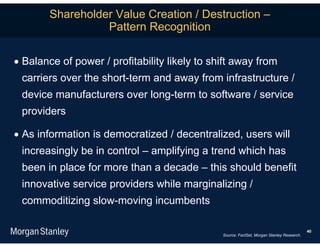Shareholder Value Creation / Destruction –
                  Pattern Recognition

 Balance of power / profitability likely to shift away from
 carriers over the short-term and away from infrastructure /
 device manufacturers over long-term to software / service
 providers

 As information is democratized / decentralized, users will
 increasingly be in control – amplifying a trend which has
 been in place for more than a decade – this should benefit
 innovative service providers while marginalizing /
 commoditizing slow-moving incumbents

                                                                                           40
                                               Source: FactSet, Morgan Stanley Research.
 