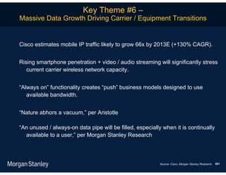 Key Theme #6 –
Massive Data Growth Driving Carrier / Equipment Transitions


Cisco estimates mobile IP traffic likely to grow 66x by 2013E (+130% CAGR).


Rising smartphone penetration + video / audio streaming will significantly stress
   current carrier wireless network capacity.


“Always on” functionality creates “push” business models designed to use
   available bandwidth.


“Nature abhors a vacuum,” per Aristotle

“An unused / always-on data pipe will be filled, especially when it is continually
  available to a user,” per Morgan Stanley Research



                                                          Source: Cisco, Morgan Stanley Research. 401
 