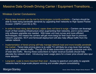 Massive Data Growth Driving Carrier / Equipment Transitions…

Wireless Carrier Conclusions:

• Rising data demands can be met by technologies currently available – Carriers should be
  able to meet rising bandwidth demands by upgrading their networks to High Speed Packet
  Access+ (HSPA+) and 4G (LTE).

• In order to meet rising data demand, capex does not have to surge – Carriers can leverage
  much of their existing infrastructure when augmenting their networks, and in some cases
  only software upgrades are needed. With lower unit cost curves and more efficient
  technologies, this means the carriers will get more bang for their buck than in previous
  network upgrades. Wi-Fi and femtocell deployment will also help offload traffic from the
  cellular network.

• Implementation of tiered pricing will help manage network load and more broadly penetrate
  the market - Tiered data pricing plans (a la cable TV) will likely be a key lever that carriers
  use to manage network traffic. The top 3% of data subscribers typically consume over 40%
  of total data traffic. Moving these subscribers to higher revenue buckets should help
  alleviate the network strain. Introducing lower usage plans for a lower price should also spur
  more adoption.

• Long-term, scale is more important than ever - Access to spectrum and ability to upgrade
  networks lead to large-scale players winning and smaller players consolidating.

                                                                Source: Simon Flannery, Morgan Stanley Research. 405
 