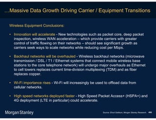 …Massive Data Growth Driving Carrier / Equipment Transitions

  Wireless Equipment Conclusions:

  • Innovation will accelerate - New technologies such as packet core, deep packet
    inspection, wireless WAN acceleration – which provide carriers with greater
    control of traffic flowing on their networks – should see significant growth as
    carriers seek ways to scale networks while reducing cost per Mbps.

  • Backhaul networks will be overhauled - Wireless backhaul networks (microwave
    transmission / DSL / T1 / Ethernet systems that connect mobile wireless base
    stations to the core telephone network) will undergo major overhauls as Ethernet
    to cell towers replaces current time-division multiplexing (TDM) and as fiber
    replaces copper.

  • Wi-Fi importance rises - Wi-Fi will increasingly be used to offload data from
    cellular networks.

  • High speed networks deployed faster - High Speed Packet Access+ (HSPA+) and
    4G deployment (LTE in particular) could accelerate.


                                                            Source: Ehud Gelblum, Morgan Stanley Research. 406
 