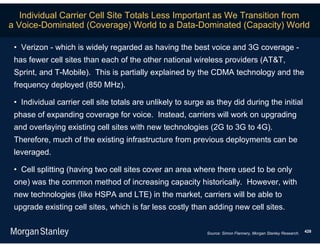 Individual Carrier Cell Site Totals Less Important as We Transition from
a Voice-Dominated (Coverage) World to a Data-Dominated (Capacity) World

 • Verizon - which is widely regarded as having the best voice and 3G coverage -
 has fewer cell sites than each of the other national wireless providers (AT&T,
 Sprint, and T-Mobile). This is partially explained by the CDMA technology and the
 frequency deployed (850 MHz).

 • Individual carrier cell site totals are unlikely to surge as they did during the initial
 phase of expanding coverage for voice. Instead, carriers will work on upgrading
 and overlaying existing cell sites with new technologies (2G to 3G to 4G).
 Therefore, much of the existing infrastructure from previous deployments can be
 leveraged.

 • Cell splitting (having two cell sites cover an area where there used to be only
 one) was the common method of increasing capacity historically. However, with
 new technologies (like HSPA and LTE) in the market, carriers will be able to
 upgrade existing cell sites, which is far less costly than adding new cell sites.


                                                             Source: Simon Flannery, Morgan Stanley Research.   428
 