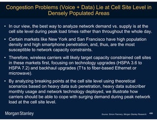 Congestion Problems (Voice + Data) Lie at Cell Site Level in
                Densely Populated Areas

• In our view, the best way to analyze network demand vs. supply is at the
  cell site level during peak load times rather than throughout the whole day.
• Certain markets like New York and San Francisco have high population
  density and high smartphone penetration, and, thus, are the most
  susceptible to network capacity constraints.
• Therefore, wireless carriers will likely target capacity constrained cell sites
  in these markets first, focusing on technology upgrades (HSPA 3.6 to
  HSPA 7.2) and backhaul upgrades (T1s to fiber-based Ethernet or
  microwave).
• By analyzing breaking points at the cell site level using theoretical
  scenarios based on heavy data sub penetration, heavy data subscriber
  monthly usage and network technology deployed, we illustrate how
  carriers should be able to cope with surging demand during peak network
  load at the cell site level.

                                                     Source: Simon Flannery, Morgan Stanley Research.   430
 