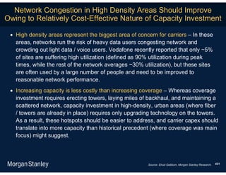 Network Congestion in High Density Areas Should Improve
Owing to Relatively Cost-Effective Nature of Capacity Investment

  High density areas represent the biggest area of concern for carriers – In these
   areas, networks run the risk of heavy data users congesting network and
   crowding out light data / voice users. Vodafone recently reported that only ~5%
   of sites are suffering high utilization (defined as 90% utilization during peak
   times, while the rest of the network averages ~30% utilization), but these sites
   are often used by a large number of people and need to be improved to
   reasonable network performance.
  Increasing capacity is less costly than increasing coverage – Whereas coverage
   investment requires erecting towers, laying miles of backhaul, and maintaining a
   scattered network, capacity investment in high-density, urban areas (where fiber
   / towers are already in place) requires only upgrading technology on the towers.
   As a result, these hotspots should be easier to address, and carrier capex should
   translate into more capacity than historical precedent (where coverage was main
   focus) might suggest.




                                                        Source: Ehud Gelblum, Morgan Stanley Research.   431
 