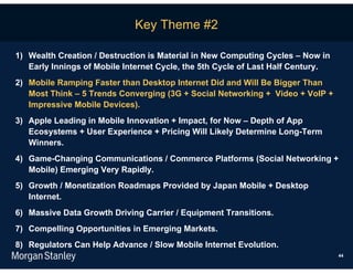 Key Theme #2

1) Wealth Creation / Destruction is Material in New Computing Cycles – Now in
   Early Innings of Mobile Internet Cycle, the 5th Cycle of Last Half Century.
2) Mobile Ramping Faster than Desktop Internet Did and Will Be Bigger Than
   Most Think – 5 Trends Converging (3G + Social Networking + Video + VoIP +
   Impressive Mobile Devices).
3) Apple Leading in Mobile Innovation + Impact, for Now – Depth of App
   Ecosystems + User Experience + Pricing Will Likely Determine Long-Term
   Winners.
4) Game-Changing Communications / Commerce Platforms (Social Networking +
   Mobile) Emerging Very Rapidly.
5) Growth / Monetization Roadmaps Provided by Japan Mobile + Desktop
   Internet.
6) Massive Data Growth Driving Carrier / Equipment Transitions.
7) Compelling Opportunities in Emerging Markets.
8) Regulators Can Help Advance / Slow Mobile Internet Evolution.
                                                                                 44
 