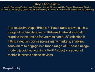 Key Theme #2 –
  Mobile Ramping Faster than Desktop Internet Did and Will Be Bigger Than Most Think –
5 Trends Converging (3G + Social Networking + Video + VoIP + Impressive Mobile Devices)




      The explosive Apple iPhone / iTouch ramp shows us that
      usage of mobile devices on IP-based networks should
      surprise to the upside for years to come. 3G adoption is
      hitting inflection points across many markets, enabling
      consumers to engage in a broad range of IP-based usage
      models (social networking / VoIP / video) via powerful
      mobile Internet-enabled devices.



                                                                                    45
 