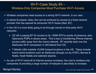 Wi-Fi Case Study #3 –
       Wireless-Only Companies Must Purchase Wi-Fi Access

 Wireless companies need access to a strong Wi-Fi network, in our view.
 In dense European cities, this can be achieved by access to a fixed network
  provider that has opened its consumer Wi-Fi boxes (Iliad, BT).
 In the US it is more likely going to be through owned or third party Wi-Fi
  networks.
     O2 UK is paying BT for access to its ~500K BTFon points of presence, plus
      Openzone POPs in dense areas. This is key to transferring iPhone Internet
      access traffic away from the macro network. BT recently took over the
      Starbucks Wi-Fi concession in UK/Ireland from O2.
     T-Mobile USA markets 10,000 hotspot locations in the US. These include
      brand-name locations such as Starbucks (though run by AT&T), Barnes &
      Noble, Hyatt Hotels and selected airports.
 As use of Wi-Fi hand-off of Internet access increases, the cost to wireless-only
  companies of providing a large number of hotspots is also likely to increase.

                                                           Source: Nick Delfas, Morgan Stanley Research. 460
 