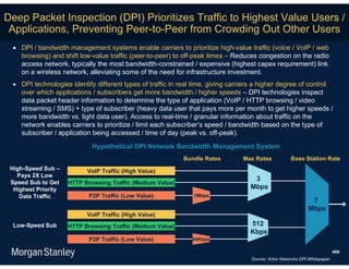 Deep Packet Inspection (DPI) Prioritizes Traffic to Highest Value Users /
 Applications, Preventing Peer-to-Peer from Crowding Out Other Users
  DPI / bandwidth management systems enable carriers to prioritize high-value traffic (voice / VoIP / web
   browsing) and shift low-value traffic (peer-to-peer) to off-peak times – Reduces congestion on the radio
   access network, typically the most bandwidth-constrained / expensive (highest capex requirement) link
   on a wireless network, alleviating some of the need for infrastructure investment.
  DPI technologies identify different types of traffic in real time, giving carriers a higher degree of control
   over which applications / subscribers get more bandwidth / higher speeds – DPI technologies inspect
   data packet header information to determine the type of application (VoIP / HTTP browsing / video
   streaming / SMS) + type of subscriber (heavy data user that pays more per month to get higher speeds /
   more bandwidth vs. light data user). Access to real-time / granular information about traffic on the
   network enables carriers to prioritize / limit each subscriber’s speed / bandwidth based on the type of
   subscriber / application being accessed / time of day (peak vs. off-peak).

                             Hypothetical DPI Network Bandwidth Management System
                                                            Bundle Rates        Max Rates            Base Station Rate
 High-Speed Sub –          VoIP Traffic (High Value)
   Pays 2X Low
                                                                                    3
 Speed Sub to Get    HTTP Browsing Traffic (Medium Value)
  Highest Priority                                                                 Mbps
    Data Traffic            P2P Traffic (Low Value)            1Mbps
                                                                                                               7
                                                                                                              Mbps
                           VoIP Traffic (High Value)
  Low-Speed Sub      HTTP Browsing Traffic (Medium Value)                          512
                                                                                   Kbps
                            P2P Traffic (Low Value)            64Kbps

                                                                                                                            468
                                                                                   Source: Arbor Networks DPI Whitepaper.
 