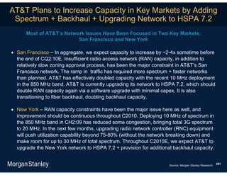AT&T Plans to Increase Capacity in Key Markets by Adding
 Spectrum + Backhaul + Upgrading Network to HSPA 7.2
      Most of AT&T’s Network Issues Have Been Focused in Two Key Markets:
                          San Francisco and New York

 San Francisco – In aggregate, we expect capacity to increase by ~2-4x sometime before
  the end of CQ2:10E. Insufficient radio access network (RAN) capacity, in addition to
  relatively slow zoning approval process, has been the major constraint in AT&T’s San
  Francisco network. The ramp in traffic has required more spectrum + faster networks
  than planned. AT&T has effectively doubled capacity with the recent 10 MHz deployment
  in the 850 MHz band. AT&T is currently upgrading its network to HSPA 7.2, which should
  double RAN capacity again via a software upgrade with minimal capex. It is also
  transitioning to fiber backhaul, doubling backhaul capacity.

 New York – RAN capacity constraints have been the major issue here as well, and
  improvement should be continuous throughout C2010. Deploying 10 MHz of spectrum in
  the 850 MHz band in CH2:09 has reduced some congestion, bringing total 3G spectrum
  to 20 MHz. In the next few months, upgrading radio network controller (RNC) equipment
  will push utilization capability beyond 75-80% (without the network breaking down) and
  make room for up to 30 MHz of total spectrum. Throughout C2010E, we expect AT&T to
  upgrade the New York network to HSPA 7.2 + provision for additional backhaul capacity.


                                                                                                       491
                                                                    Source: Morgan Stanley Research.
 