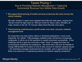 Tiered Pricing =
            Key to Providing Network Management + Capturing
              Incremental Revenue from Mobile Data Growth

•   We expect tiered pricing of mobile services to become the norm across the
    carrier industry

    All major carriers in Japan have adopted tiered flat-rate data plans, ranging from
    ~$4 per month for light users to ~$45 per month for heavy users. Similarly, all
    major carriers in the US / W. Europe utilize tiered flat-rate voice plans.

•   Tiered pricing could become a profit center over time, not just a network
    management tool

    As consumers use more online videos or download applications / music more
    frequently, the “starter” 1GB packages available today will become increasingly
    inadequate. It will be up to the operators to upsell consumers successfully. A key
    challenge will be to give the consumer a clear “clock” of usage that does not
    unnecessarily complicate the experience. We doubt that it will ever be feasible to
    charge differentially for location or time to take account of network capacity issues
    – the marketing message would become too complex, and in general there are
    likely to be spectrum or engineering solutions to network capacity constraints.



                                                                 Source: Nick Delfas, Morgan Stanley Research. 514
 