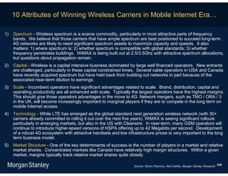 10 Attributes of Winning Wireless Carriers in Mobile Internet Era…

1)   Spectrum - Wireless spectrum is a scarce commodity, particularly in most attractive parts of frequency
     bands. We believe that those carriers that have ample spectrum are best positioned to succeed long-term.
     4G networks are likely to need significant spectrum assets to maximize capacity and speeds. It also
     matters: 1) where spectrum is; 2) whether spectrum is compatible with global standards; 3) whether
     frequency penetrates buildings. WiMAX is being built out at 2.5/3.5Ghz with attractive spectrum allocations,
     but questions about propagation remain.
2)   Capital - Wireless is a capital intensive business dominated by large well financed operators. New entrants
     are challenged, particularly in these capital constrained times. Several cable operators in USA and Canada
     have recently acquired spectrum but have held back from building out networks in part because of the
     associated near-term dilution to earnings.
3)   Scale - Incumbent operators have significant advantages related to scale. Brand, distribution, capital and
     operating productivity are all enhanced with scale. Typically the largest operators have the highest margins.
     This should give those operators advantages in the move to 4G. Network mergers, such as TMO / ORA / 3
     in the UK, will become increasingly important to marginal players if they are to compete in the long term on
     mobile Internet access.
4)   Technology - While LTE has emerged as the global standard next generation wireless network (with 30+
     carriers already committed to rolling it out over the next five years), WiMAX is seeing significant rollouts
     particularly in emerging markets, but also in the US with Clearwire. In near-term, many GSM operators will
     continue to introduce higher-speed versions of HSPA offering up to 42 Megabits per second. Development
     of a robust 4G ecosystem with attractive handsets and low infrastructure prices is very important to the long
     term business model.
5)   Market Structure - One of the key determinants of success is the number of players in a market and relative
     market shares. Concentrated markets like Canada have relatively high margin structures. Within a given
     market, margins typically track relative market shares quite closely.

                                                                   Source: Simon Flannery, Nick Delfas, Morgan Stanley Research. 536
 