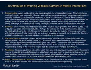 …10 Attributes of Winning Wireless Carriers in Mobile Internet Era

6)   Pricing models - Japan and the US are the leading markets for wireless data revenue. They both share a
     post-paid contract business model. Contract pricing allows carriers to subsidize expensive smartphones in
     return for multi-year commitments for consumers to pay a monthly recurring charge. Tiered data (and
     voice) plans are also important drivers of industry growth. Many emerging markets are primarily driven by
     prepaid which can make data pricing more challenging for carriers. Other pricing distinctions such as
     calling party pays, or unlimited on net calling, can impact revenues, as can usage caps in a data world.
7)   Backhaul - Cisco recently predicted mobile data traffic volumes would grow 66x from 2008 to 2013E. This
     will put a huge strain on wireless networks. Perhaps the weakest link in the chain is wireless backhaul,
     connecting the tower to the rest of the carrier’s network. Currently, the majority of towers are connected
     with copper, which is fine for voice traffic, but is already struggling to cope with rising data traffic. Carriers
     are looking at alternative backhaul solutions - primarily fiber and microwave.
8)   (Exclusive) Devices - In many markets we are seeing device manufacturers sign exclusive deals with
     certain carriers. The Apple iPhone (with AT&T) is the most obvious example of this, and the deals have
     often been an important driver of market share gains (and losses). The carriers have had to agree to
     improved economics for the handset manufacturer to access these exclusive deals, which could lead in the
     long-term to a shifting of the economic surplus from the carriers to the handset manufacturer.
9)   Regulation - Wireless regulations often differ widely from country to country driving significant differences in
     returns. Availability and cost of spectrum is a key factor. Anti-trust policy is also important as carriers seek
     to consolidate. Inter-connection, roaming and termination rates have been a huge issue in a number of
     markets, particularly in Europe, and have arguably hindered growth in wireless traffic.
10) Brand, Customer Service, Distribution - Wireless carriers often rival some of the largest consumer brands
    such as car makers and fast food outlets when it comes to brand advertising spending.

                                                                       Source: Simon Flannery, Nick Delfas, Morgan Stanley Research. 537
 