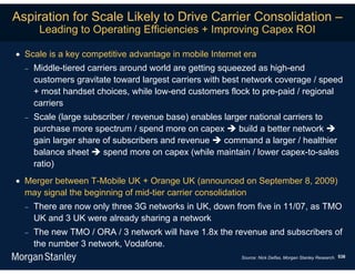 Aspiration for Scale Likely to Drive Carrier Consolidation –
       Leading to Operating Efficiencies + Improving Capex ROI

 Scale is a key competitive advantage in mobile Internet era
     Middle-tiered carriers around world are getting squeezed as high-end
      customers gravitate toward largest carriers with best network coverage / speed
      + most handset choices, while low-end customers flock to pre-paid / regional
      carriers
     Scale (large subscriber / revenue base) enables larger national carriers to
      purchase more spectrum / spend more on capex  build a better network 
      gain larger share of subscribers and revenue  command a larger / healthier
      balance sheet  spend more on capex (while maintain / lower capex-to-sales
      ratio)
 Merger between T-Mobile UK + Orange UK (announced on September 8, 2009)
  may signal the beginning of mid-tier carrier consolidation
     There are now only three 3G networks in UK, down from five in 11/07, as TMO
      UK and 3 UK were already sharing a network
     The new TMO / ORA / 3 network will have 1.8x the revenue and subscribers of
      the number 3 network, Vodafone.
                                                          Source: Nick Delfas, Morgan Stanley Research. 538
 