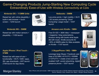 Game-Changing Products Jump-Starting New Computing Cycle
         Extraordinary Ease-of-Use with Wireless Connectivity at Core
 Nintendo DS – 113MM Units                                                        Netbooks - 39MM
Raised bar with online playability +                                Low price points + high mobility + Wi-Fi
built-in web browser + touch                                        / 3G access pioneering ‘Cloud
screen – 12/04 launch                                               Computing’ usage model – 10/07
                                                                    launch

     Nintendo Wii – 56MM                                                  Amazon.com Kindle - 1MM+
Raised bar with motion sensors +                                    Free EV-DO + 360K titles + newspaper
playability – 11/06 launch                                          / magazine / blog subscriptions.
                                                                    Amazon doing with books what Apple
                                                                    did with music. Kindle accounts for
                                                                    ~35% of AMZN sales for titles available
                                                                    on Kindle – 11/07 launch


Apple iPhone / iPod Touch -                                               3 SkypePhone / INQ - 1MM+
57MM                                                                Leverage large Skype / Facebook user
Raised bar with ease-of-use +                                       base of 521MM (+41%Y/Y) / 430MM
functionality + Wi-Fi; 100K+ apps,                                  (+137%Y/Y) + create a low-cost web-
2B+ app downloads – 6/07 launch                                     enabled VoIP, social networking, digital
(7/08 launch for App Store)                                         presence phone – 10/07 launch


                                  Note: iPhone units sold includes ~2MM inventory-built units in CQ3:08; Netbook shipment estimates per Katy Huberty.   54
                                                                           Source: Nintendo, Sony, Amazon.com, Apple, 3, Morgan Stanley Research.
 