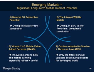 Emerging Markets =
       Significant Long-Term Mobile Internet Potential


1) Material 3G Subscriber            2) The Internet Will Be
Potential                            Mobile

 Owing to relatively low             Owing, in part, to low
penetration                          fixed-line / broadband
                                     penetration




3) Vibrant 2.xG Mobile Value-        4) Carriers Adapted to Survive
Added Services (MVAS)                + Thrive on Low ARPU

 Innovation around SMS               Only the fittest survive;
and mobile banking                   valuable cost saving lessons
especially robust + useful           for developed world


                                                                    568
 