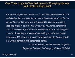 Over Time, Impact of Mobile Internet in Emerging Markets
               Will Likely Be Significant


The reason why mobile phones are so valuable to people in the poor
world is that they are providing access to telecommunications for the
very first time, rather than just being portable adjuncts to existing
fixed-line phones, as in the rich world. “For you it was incremental -
here it's revolutionary,” says Isaac Nsereko of MTN, Africa's biggest
operator. According to a recent study, adding an extra ten mobile
phones per 100 people in a typical developing country boosts growth
in GDP per person by 0.8 percentage points.
                           - The Economist, “Mobile Marvels, a Special
                   Report on Telecoms in Emerging Markets,” 9/24/09

                                                                         575
 