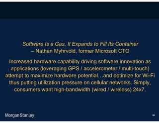 Software Is a Gas, It Expands to Fill Its Container
          – Nathan Myhrvold, former Microsoft CTO
  Increased hardware capability driving software innovation as
   applications (leveraging GPS / accelerometer / multi-touch)
attempt to maximize hardware potential…and optimize for Wi-Fi
  thus putting utilization pressure on cellular networks. Simply,
    consumers want high-bandwidth (wired / wireless) 24x7.



                                                               58
 