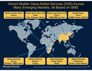 Vibrant Mobile Value-Added Services (VAS) Across
       Many Emerging Markets, All Based on SMS
Mobile Health Alerts   Mobile Agriculture Info          Mobile Agriculture Info                    Mobile Paper
       Ghana                    India                           China                                 China
Tracking pandemics     Tata / Reuters / Nokia            13MM SMS per Day                       40MM+ Users, CQ2:09




  Mobile Banking          Mobile Banking                      Mobile Banking                       Mobile Banking
      Kenya                  Zambia                            South Africa                          Philippines
M-PESA, 7MM+ Users           Celpay                               Wizzit                         Gcash / Smart Money
                                Source: The Economist, “Mobile Marvels: A Special Report on Telecoms in Emerging Markets,” 9/24/09. 581
 