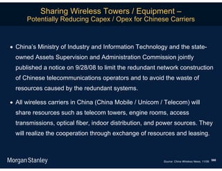 Sharing Wireless Towers / Equipment –
      Potentially Reducing Capex / Opex for Chinese Carriers



 China’s Ministry of Industry and Information Technology and the state-
  owned Assets Supervision and Administration Commission jointly
  published a notice on 9/28/08 to limit the redundant network construction
  of Chinese telecommunications operators and to avoid the waste of
  resources caused by the redundant systems.

 All wireless carriers in China (China Mobile / Unicom / Telecom) will
  share resources such as telecom towers, engine rooms, access
  transmissions, optical fiber, indoor distribution, and power sources. They
  will realize the cooperation through exchange of resources and leasing.



                                                         Source: China Wireless News, 11/08. 588
 