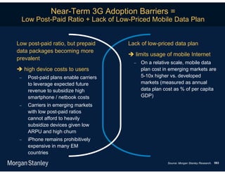 Near-Term 3G Adoption Barriers =
  Low Post-Paid Ratio + Lack of Low-Priced Mobile Data Plan


Low post-paid ratio, but prepaid       Lack of low-priced data plan
data packages becoming more
                                        limits usage of mobile Internet
prevalent
                                            On a relative scale, mobile data
 high device costs to users                 plan cost in emerging markets are
    Post-paid plans enable carriers         5-10x higher vs. developed
     to leverage expected future             markets (measured as annual
     revenue to subsidize high               data plan cost as % of per capita
     smartphone / netbook costs              GDP)
    Carriers in emerging markets
     with low post-paid ratios
     cannot afford to heavily
     subsidize devices given low
     ARPU and high churn
    iPhone remains prohibitively
     expensive in many EM
     countries
                                                        Source: Morgan Stanley Research. 593
 