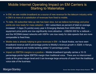 Mobile Internet Operating Impact on EM Carriers is
                   Starting to Materialize
 In EM, we see mobile broadband as a source of new revenue for the telecom industry while
  in DM it is more of a substitution of revenues from fixed to mobile.

 To date, 3G subscriber take-up rate has been slow, but we believe technology and price
  points are now ready for mass adoption – 3G+ subscribers as percent of total on average
  increased ~1-3pps (% points) every year in Emerging Markets from 2005-2009. But,
  equipment price points are now significantly more attractive – US$250-300 for a netbook –
  and the WCDMA-based networks with HSPA+ are now ready for data speeds that are more
  comparable to fixed lines.

 Mobile data is already helping to grow revenues in EM – In Saudi Arabia, we have seen
  broadband revenue add 8 percentage points to Mobily’s revenue growth in 3Q09; in Kenya,
  mobile broadband and mobile banking added 12 percentage points.

 Impact on EBITDA margins is a positive – Mobile broadband typically carries a 10-15
  percentage points higher EBITDA margin than traditional voice. There are no interconnect
  costs at the gross margin level and it can leverage large amounts of opex from the traditional
  voice side of the business.


                                                               Source: Sean Gardiner, Morgan Stanley Research. 598
 