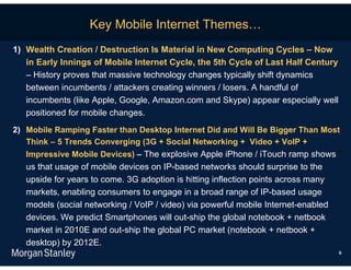 Key Mobile Internet Themes…
1) Wealth Creation / Destruction Is Material in New Computing Cycles – Now
   in Early Innings of Mobile Internet Cycle, the 5th Cycle of Last Half Century
   – History proves that massive technology changes typically shift dynamics
   between incumbents / attackers creating winners / losers. A handful of
   incumbents (like Apple, Google, Amazon.com and Skype) appear especially well
   positioned for mobile changes.
2) Mobile Ramping Faster than Desktop Internet Did and Will Be Bigger Than Most
   Think – 5 Trends Converging (3G + Social Networking + Video + VoIP +
   Impressive Mobile Devices) – The explosive Apple iPhone / iTouch ramp shows
   us that usage of mobile devices on IP-based networks should surprise to the
   upside for years to come. 3G adoption is hitting inflection points across many
   markets, enabling consumers to engage in a broad range of IP-based usage
   models (social networking / VoIP / video) via powerful mobile Internet-enabled
   devices. We predict Smartphones will out-ship the global notebook + netbook
   market in 2010E and out-ship the global PC market (notebook + netbook +
   desktop) by 2012E.
                                                                                    6
 