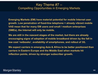 Key Theme #7 –
        Compelling Opportunities in Emerging Markets


Emerging Markets (EM) have material potential for mobile Internet user
growth. Low penetration of fixed-line telephone + already vibrant mobile
VAS mean that for many EM users and small / medium enterprises
(SMEs), the Internet will only be mobile.

We are still in the nascent stages of the market, but there are already
encouraging signs of adoption of mobile broadband driven by the fall in
low cost ‘netbooks’, availability of smartphones, and rollout of 3G.

We expect carriers in emerging Asia & Africa to be better positioned than
carriers in Eastern Europe and the Middle East when markets hit
inflection points, driven by stronger subscriber growth.




                                                                           638
 
