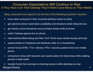 Consumer Expectations Will Continue to Rise
If They Have It on Their Desktop They’ll Want It (and More) on Their Mobile

  Many consumers now expect to do the likes of the following anywhere / anytime –

     know when everyone in their universal address books is online

     get real-time dinner reservation availability and directions while riding the bus

     get nearby movie showtimes and purchase tickets while at dinner

     watch Yankees games live on phone

     read real-time Bloomberg and New York Times news stories during commute

     upload photos to Facebook and distribute while on a mountaintop

     control home DVRs / TVs / stereos / PCs / security systems from one mobile
      device

     comparison shop (with barcode scan assist option) for best prices while walking
      around a retail outlet

     transfer funds from savings to checking account while standing at a bar
                                                                                          64
 