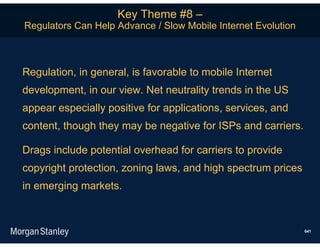 Key Theme #8 –
Regulators Can Help Advance / Slow Mobile Internet Evolution



Regulation, in general, is favorable to mobile Internet
development, in our view. Net neutrality trends in the US
appear especially positive for applications, services, and
content, though they may be negative for ISPs and carriers.

Drags include potential overhead for carriers to provide
copyright protection, zoning laws, and high spectrum prices
in emerging markets.



                                                               641
 