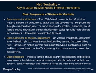 Net Neutrality –
           Key to Decentralized Mobile Internet Innovations

                 Basic Components of Wireless Net Neutrality

 Open access for all devices – The 1968 Carterfone rule in the US wireline
  industry allowed any consumer to attach any safe device to his / her phone line
  through a standardized jack. The same principle for wireless, if adopted, would
  liberate device innovation / shorten development cycles / provide more choices
  for consumers + developers (via unlocked devices).

 Open access for all content / applications – On wireline broadband, consumers
  have the basic right to choose the applications they use and the content they
  view. However, on mobile, carriers can restrict the type of applications (such as
  VoIP) and content (such as live TV streaming) that consumers can use on the
  3G networks.

 Open disclosure – Wireless carriers should bear the responsibility of disclosing
  to consumers the details of network coverage / rate plan information, limits on
  devices / bandwidth usage, and whether devices are locked to a single network.
                      Source: Tim Wu, Columbia Law School, “Wireless Net Neutrality: Cellular Carterfone and Consumer Choice in Mobile
                                                                                                                                       643
                                                                                            Broadband”, 2/07.Morgan Stanley Research.
 