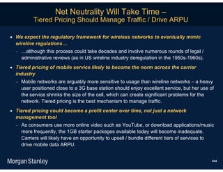Net Neutrality Will Take Time –
           Tiered Pricing Should Manage Traffic / Drive ARPU

 We expect the regulatory framework for wireless networks to eventually mimic
  wireline regulations…
     …although this process could take decades and involve numerous rounds of legal /
      administrative reviews (as in US wireline industry deregulation in the 1950s-1960s).
 Tiered pricing of mobile service likely to become the norm across the carrier
  industry
     Mobile networks are arguably more sensitive to usage than wireline networks – a heavy
      user positioned close to a 3G base station should enjoy excellent service, but her use of
      the service shrinks the size of the cell, which can create significant problems for the
      network. Tiered pricing is the best mechanism to manage traffic.
 Tiered pricing could become a profit center over time, not just a network
  management tool
     As consumers use more online video such as YouTube, or download applications/music
      more frequently, the 1GB starter packages available today will become inadequate.
      Carriers will likely have an opportunity to upsell / bundle different tiers of services to
      drive mobile data ARPU.


                                                                                               644
 