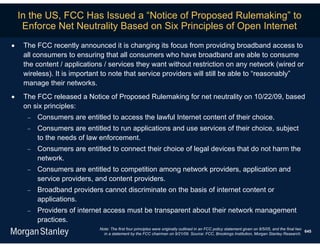 In the US, FCC Has Issued a “Notice of Proposed Rulemaking” to
     Enforce Net Neutrality Based on Six Principles of Open Internet
    The FCC recently announced it is changing its focus from providing broadband access to
     all consumers to ensuring that all consumers who have broadband are able to consume
     the content / applications / services they want without restriction on any network (wired or
     wireless). It is important to note that service providers will still be able to “reasonably”
     manage their networks.
    The FCC released a Notice of Proposed Rulemaking for net neutrality on 10/22/09, based
     on six principles:
         Consumers are entitled to access the lawful Internet content of their choice.
         Consumers are entitled to run applications and use services of their choice, subject
          to the needs of law enforcement.
         Consumers are entitled to connect their choice of legal devices that do not harm the
          network.
         Consumers are entitled to competition among network providers, application and
          service providers, and content providers.
         Broadband providers cannot discriminate on the basis of internet content or
          applications.
         Providers of internet access must be transparent about their network management
          practices.
                              Note: The first four principles were originally outlined in an FCC policy statement given on 8/5/05, and the final two
                                                                                                                                                     645
                                in a statement by the FCC chairman on 9/21/09. Source: FCC, Brookings Institution, Morgan Stanley Research.
 