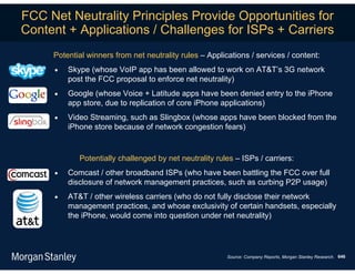 FCC Net Neutrality Principles Provide Opportunities for
Content + Applications / Challenges for ISPs + Carriers
     Potential winners from net neutrality rules – Applications / services / content:
        Skype (whose VoIP app has been allowed to work on AT&T’s 3G network
         post the FCC proposal to enforce net neutrality)
        Google (whose Voice + Latitude apps have been denied entry to the iPhone
         app store, due to replication of core iPhone applications)
        Video Streaming, such as Slingbox (whose apps have been blocked from the
         iPhone store because of network congestion fears)



            Potentially challenged by net neutrality rules – ISPs / carriers:
        Comcast / other broadband ISPs (who have been battling the FCC over full
         disclosure of network management practices, such as curbing P2P usage)
        AT&T / other wireless carriers (who do not fully disclose their network
         management practices, and whose exclusivity of certain handsets, especially
         the iPhone, would come into question under net neutrality)




                                                         Source: Company Reports, Morgan Stanley Research. 646
 