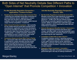 Both Sides of Net Neutrality Debate See Different Paths to
     “Open Internet” that Promote Competition + Innovation
     Pro-Net Neutrality Regulation Perspective –                   Anti-Net Neutrality Regulation Perspective –
            Applications / Content Providers                                       Carriers / ISPs
    Breaking Down Walled Gardens Sets Consumer Free              Net Neutrality Regulations Could Erode Carrier ROI –
     – Enforcing net neutrality would allow consumers to           Wireless carriers have made significant investment in
     choose whichever device / applications / content              spectrum (net winning bids on recent 700 MHz
     they want and use them on the best platform                   spectrum = ~$19B in the US) and network equipment.
     available. In turn, this would increase mobile Internet       Enforcing net neutrality regulations could reduce
     usage and fuel competition / investment.                      carriers’ ability to monetize their subscriber base and
                                                                   retain customers, which could lead to lower ROI and
    Open Internet Promotes Investment – Net neutrality
                                                                   inhibit future investment.
     for the mobile Internet would allow handset device
     manufacturers, application and content developers,           Network Management Benefits Carriers + Consumers –
     and service providers to develop products to run on           Network management practices that block spam +
     all networks rather than being confined to a single           viruses / prioritize traffic so that high bandwidth users
     “walled garden” or mobile ecosystem. Opening up               don’t block out others, preventing network congestion
     development to such a massive user base would                 and improving the user experience.
     spur investment and promote innovation.
                                                                  Competition Is Best Path to Open Internet –
    Consumers Deserve to Know What They’re Paying                 Competition between carriers / operating systems /
     for – Consumers often don’t realize that their usage          content + application providers will eventually lead to
     is restricted for certain activities and that certain         a more open Internet without carrier restrictions.
     content and applications are blocked from their               Ultimately, customers will choose carriers that offer
     device. Enforcing free disclosure of network                  the widest variety of content + services at best price /
     management practices levels the playing field and             on best network.
     allows consumers to decide which service suits their
                                                                  Regulation Stifles Investment + Innovation –
     needs best.
                                                                   Regulations often slow innovation as bureaucracy and
                                                                   government get in the way of making investments.


                                                                                              Source: Morgan Stanley Research. 647
 