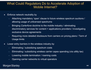 What Could Regulators Do to Accelerate Adoption of
                    Mobile Internet?

   Enforce network neutrality by
        Attaching mandatory ‘open’ clause to future wireless spectrum auctions /
         allowing usage of unlicensed spectrums
        Bringing Carterfone doctrine to the mobile industry / eliminating
         discriminatory services for content + applications providers / investigating
         exclusive device agreements
        Requiring more detailed disclosure from carriers on pricing plans / Term of
         Usage limits

   Lower entry barriers in the wireless industry by
        Eliminating / subsidizing spectrum costs
        Eliminating / subsidizing wireless carrier capex spending (via utility tax)
        Lowering mobile termination / roaming costs
        Opening carrier networks to virtual operators

                                                                                        649
 