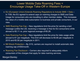 Lower Mobile Data Roaming Fees =
       Encourage Usage Take-Off in Western Europe
 EU (European Union) Extends Roaming Regulations to Include SMS + Data –
  In 7/09, the EU agreed to extend caps on roaming charges to SMS and Data
  Usage for consumers who are travelling in other member states. This increases
  the value of a mobile data subscription to business and private consumers, in our
  view.
 SMS Roaming Fee Cap – New regulations limit the price for sending a text
  message (unlike the US, receiving a message is free for EU consumers) while
  abroad to €0.11 vs. prior regional average of €0.28.
 Data Roaming Fee Cap – New regulations limit the price for data usage while
  abroad to €1 per megabyte. This limit will decrease to €0.80 per megabyte in
  2010 and €0.50 per megabyte in 2011.
 Bill Shock Protection – By 3/10, carriers are required to install automatic data
  roaming cap of €50/month.
 Roaming Fee Disclosure – Carriers also required to adequately inform
  consumers of the charges that apply for data roaming services.
                                                                                     651
 