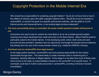 Copyright Protection in the Mobile Internet Era

      Who should have responsibility for protecting copyright holders? Courts do not have time to haul in
      the millions of ordinary users who pilfer copyright material online. Should the onus be imposed on
      carriers/ISPs, or should it be given to a specific enforcement authority, with the ability to cut off
      Internet service and impose jail terms, or are existing legal provisions adequate?

 The more successfully piracy is controlled, the easier mobile payment models will become to
  use
     Consumers who want to pay for content are more likely to do so via a simple payment system
      requiring many fewer keystrokes than credit card entry on the fixed internet. eBay’s PayPal could be
      particularly suited to the mobile internet. In the developing world, where credit cards and bank
      accounts are less prevalent, operators have an opportunity to leverage the prepaid account balances
      that already form the core of the money transfer market (e.g. Vodafone’s MPESA in Kenya).

 Overhead cost on carriers/ISPs from legal issues?
     As the legal position develops, carriers/ISPs may have growing responsibility for the content
      downloaded through them. This seems likely to create overhead costs in monitoring and, if
      necessary, blocking offensive or illegal material. At this stage it is not clear how much of these costs
      will be borne by the state, by responsibilities imposed on the carrier/ISP or by specific taxes. IT
      overheads could lead to further scale economies in carriers/ISPs, providing momentum towards
      consolidation.

                                                                                                            652
 
