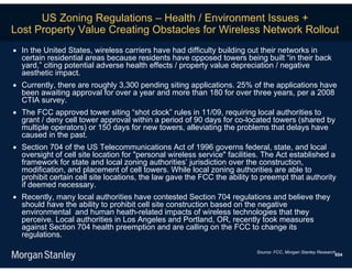 US Zoning Regulations – Health / Environment Issues +
Lost Property Value Creating Obstacles for Wireless Network Rollout
 In the United States, wireless carriers have had difficulty building out their networks in
  certain residential areas because residents have opposed towers being built “in their back
  yard,” citing potential adverse health effects / property value depreciation / negative
  aesthetic impact.
 Currently, there are roughly 3,300 pending siting applications. 25% of the applications have
  been awaiting approval for over a year and more than 180 for over three years, per a 2008
  CTIA survey.
 The FCC approved tower siting “shot clock” rules in 11/09, requiring local authorities to
  grant / deny cell tower approval within a period of 90 days for co-located towers (shared by
  multiple operators) or 150 days for new towers, alleviating the problems that delays have
  caused in the past.
 Section 704 of the US Telecommunications Act of 1996 governs federal, state, and local
  oversight of cell site location for "personal wireless service" facilities. The Act established a
  framework for state and local zoning authorities’ jurisdiction over the construction,
  modification, and placement of cell towers. While local zoning authorities are able to
  prohibit certain cell site locations, the law gave the FCC the ability to preempt that authority
  if deemed necessary.
 Recently, many local authorities have contested Section 704 regulations and believe they
  should have the ability to prohibit cell site construction based on the negative
  environmental and human heath-related impacts of wireless technologies that they
  perceive. Local authorities in Los Angeles and Portland, OR, recently took measures
  against Section 704 health preemption and are calling on the FCC to change its
  regulations.

                                                                          Source: FCC, Morgan Stanley Research.
                                                                                                              654
 